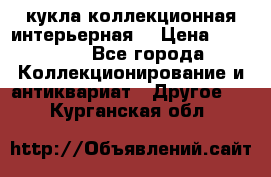 кукла коллекционная интерьерная  › Цена ­ 30 000 - Все города Коллекционирование и антиквариат » Другое   . Курганская обл.